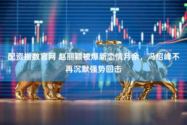 配资指数官网 赵丽颖被爆新恋情月余，冯绍峰不再沉默强势回击