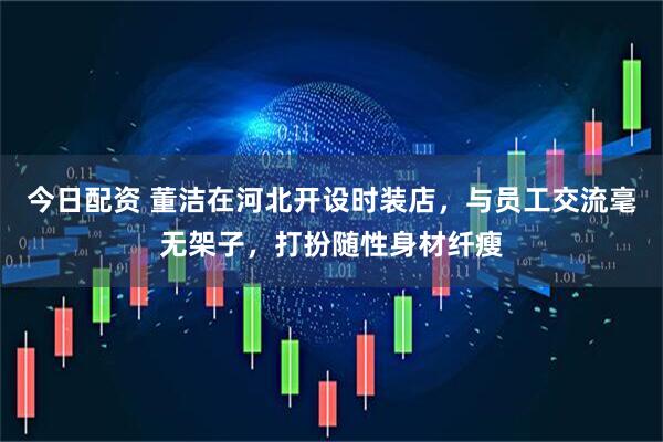 今日配资 董洁在河北开设时装店，与员工交流毫无架子，打扮随性身材纤瘦