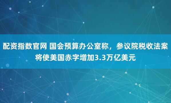 配资指数官网 国会预算办公室称，参议院税收法案将使美国赤字增加3.3万亿美元