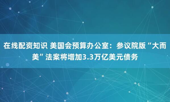 在线配资知识 美国会预算办公室：参议院版“大而美”法案将增加3.3万亿美元债务