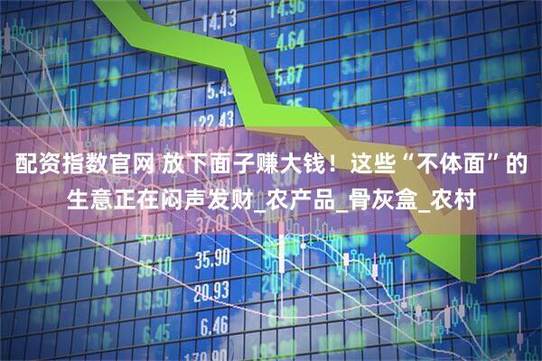 配资指数官网 放下面子赚大钱！这些“不体面”的生意正在闷声发财_农产品_骨灰盒_农村