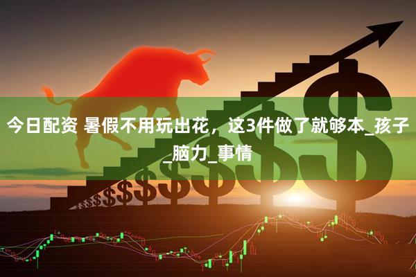 今日配资 暑假不用玩出花，这3件做了就够本_孩子_脑力_事情