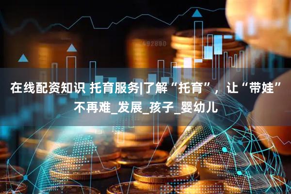 在线配资知识 托育服务|了解“托育”，让“带娃”不再难_发展_孩子_婴幼儿