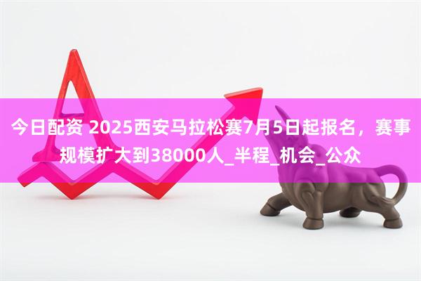 今日配资 2025西安马拉松赛7月5日起报名，赛事规模扩大到38000人_半程_机会_公众