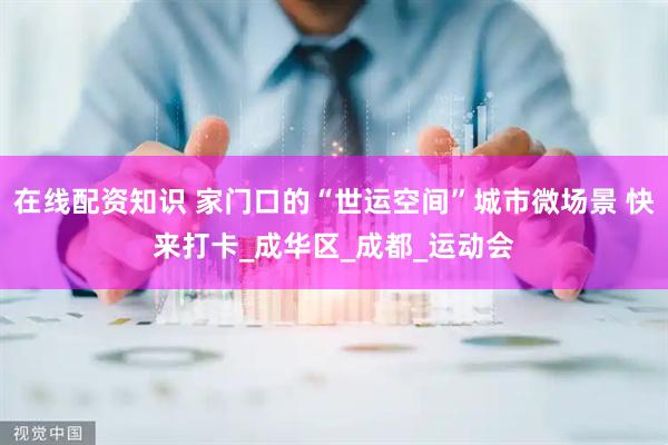在线配资知识 家门口的“世运空间”城市微场景 快来打卡_成华区_成都_运动会