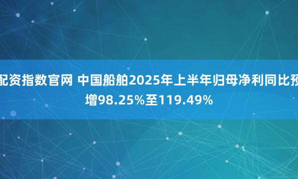 配资指数官网 中国船舶2025年上半年归母净利同比预增98.25%至119.49%