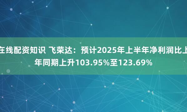 在线配资知识 飞荣达：预计2025年上半年净利润比上年同期上升103.95%至123.69%