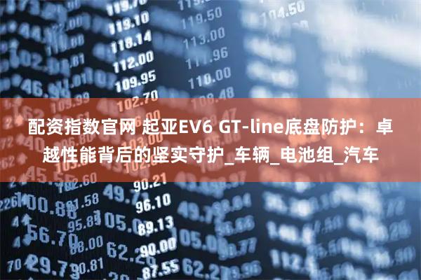 配资指数官网 起亚EV6 GT-line底盘防护：卓越性能背后的坚实守护_车辆_电池组_汽车