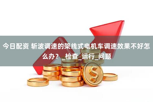 今日配资 斩波调速的架线式电机车调速效果不好怎么办？_检查_运行_问题