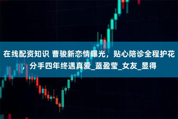 在线配资知识 曹骏新恋情曝光，贴心陪诊全程护花，分手四年终遇真爱_蓝盈莹_女友_显得