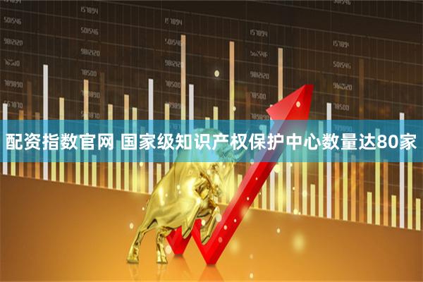配资指数官网 国家级知识产权保护中心数量达80家