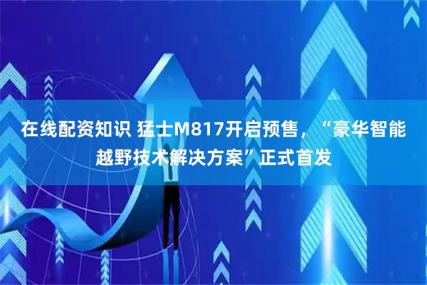 在线配资知识 猛士M817开启预售，“豪华智能越野技术解决方案”正式首发