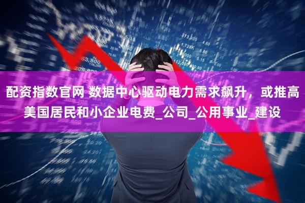 配资指数官网 数据中心驱动电力需求飙升，或推高美国居民和小企业电费_公司_公用事业_建设