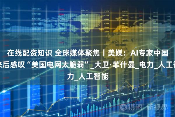 在线配资知识 全球媒体聚焦丨美媒：AI专家中国归来后感叹“美国电网太脆弱”_大卫·菲什曼_电力_人工智能