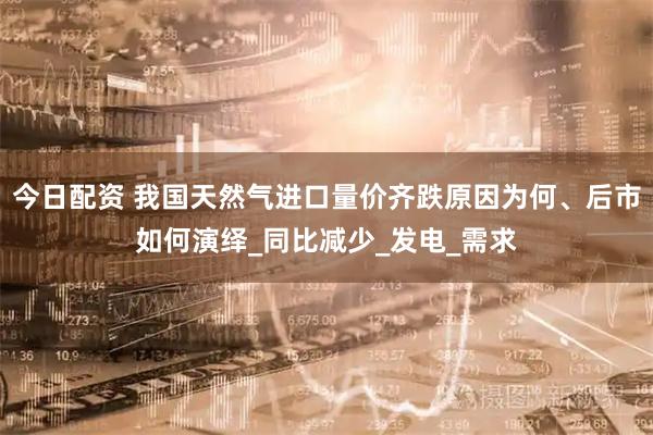 今日配资 我国天然气进口量价齐跌原因为何、后市如何演绎_同比减少_发电_需求