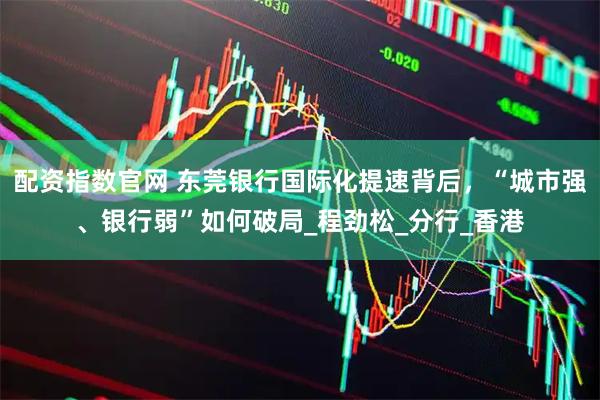 配资指数官网 东莞银行国际化提速背后，“城市强、银行弱”如何破局_程劲松_分行_香港