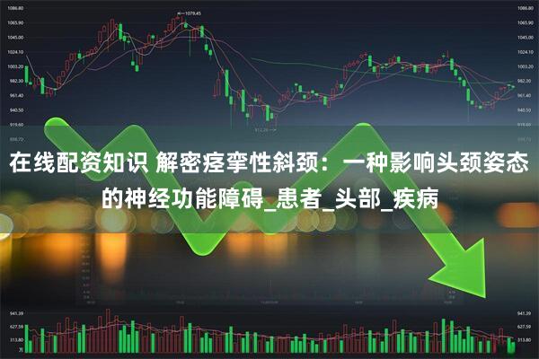 在线配资知识 解密痉挛性斜颈：一种影响头颈姿态的神经功能障碍_患者_头部_疾病