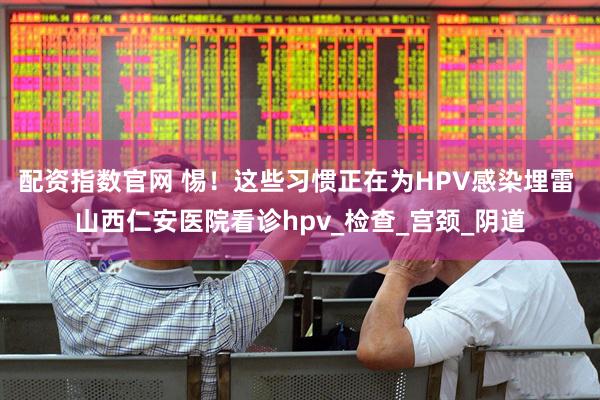 配资指数官网 惕！这些习惯正在为HPV感染埋雷 山西仁安医院看诊hpv_检查_宫颈_阴道