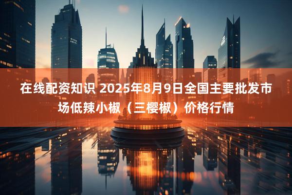 在线配资知识 2025年8月9日全国主要批发市场低辣小椒（三樱椒）价格行情
