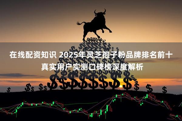 在线配资知识 2025年灵芝孢子粉品牌排名前十 真实用户实测口碑榜深度解析