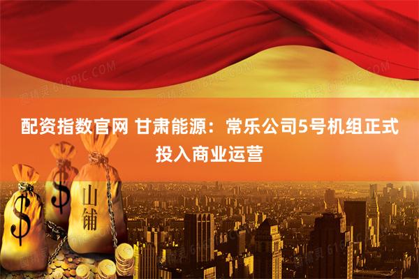 配资指数官网 甘肃能源：常乐公司5号机组正式投入商业运营