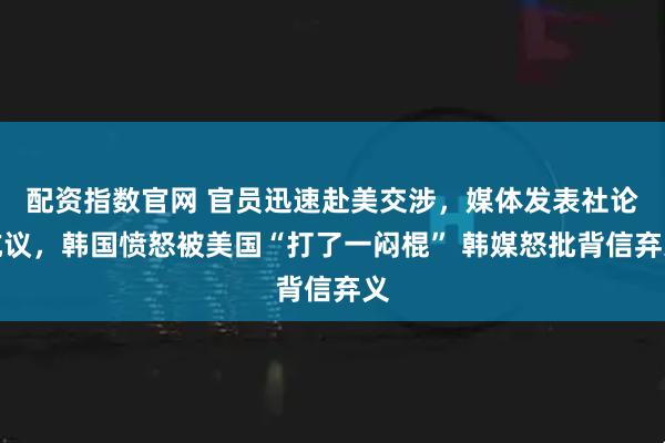 配资指数官网 官员迅速赴美交涉，媒体发表社论抗议，韩国愤怒被美国“打了一闷棍” 韩媒怒批背信弃义