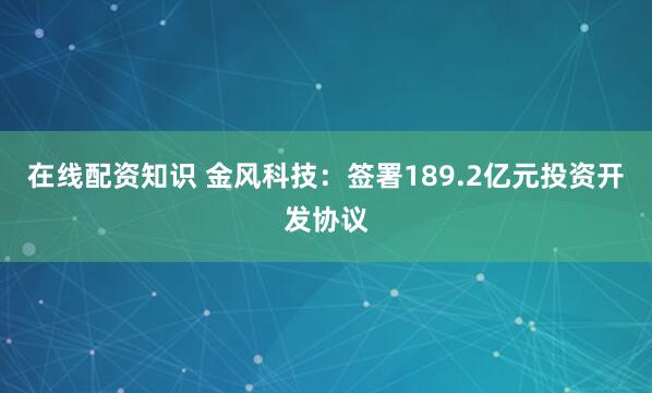 在线配资知识 金风科技：签署189.2亿元投资开发协议