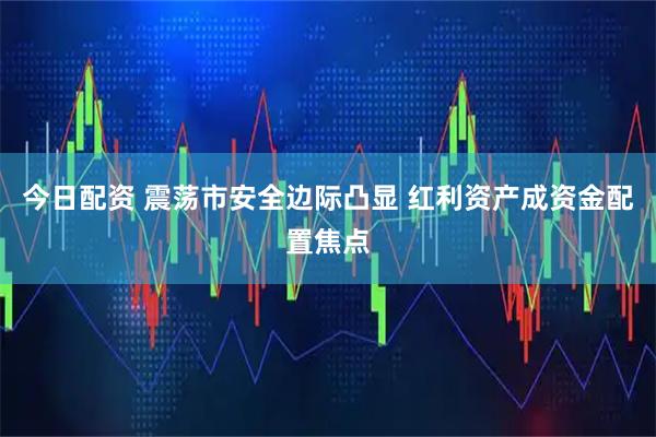 今日配资 震荡市安全边际凸显 红利资产成资金配置焦点