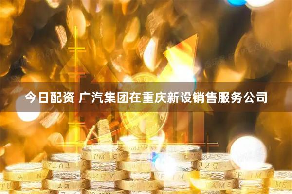 今日配资 广汽集团在重庆新设销售服务公司