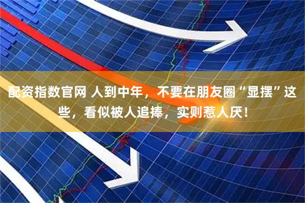 配资指数官网 人到中年，不要在朋友圈“显摆”这些，看似被人追捧，实则惹人厌！