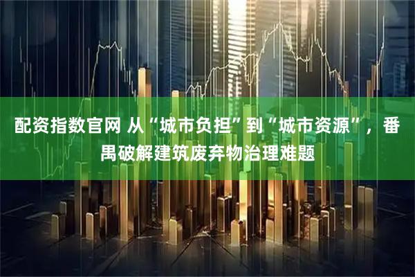 配资指数官网 从“城市负担”到“城市资源”，番禺破解建筑废弃物治理难题