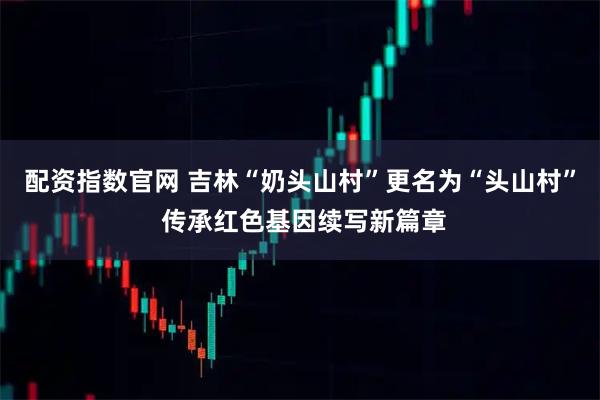 配资指数官网 吉林“奶头山村”更名为“头山村” 传承红色基因续写新篇章