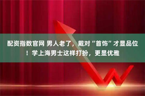 配资指数官网 男人老了，戴对“首饰”才显品位！学上海男士这样打扮，更显优雅