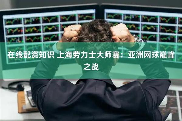 在线配资知识 上海劳力士大师赛：亚洲网球巅峰之战