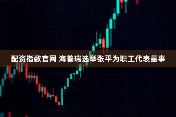 配资指数官网 海普瑞选举张平为职工代表董事