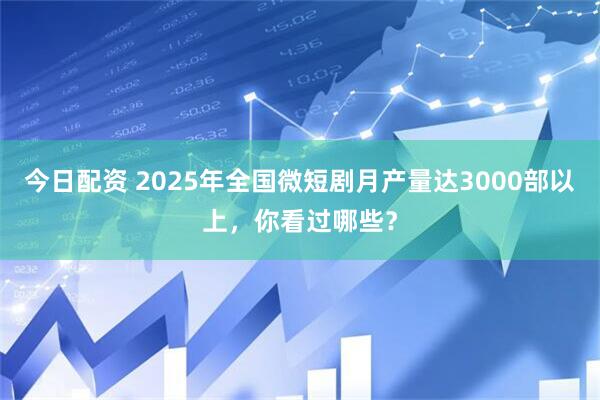 今日配资 2025年全国微短剧月产量达3000部以上,你看过哪些?