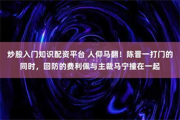 炒股入门知识配资平台 人仰马翻！陈晋一打门的同时，回防的费利佩与主裁马宁撞在一起