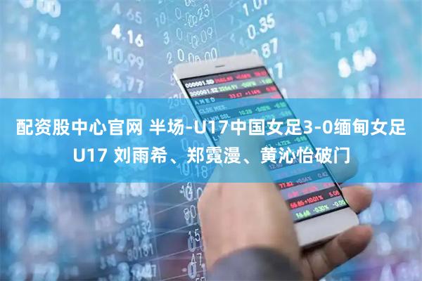 配资股中心官网 半场-U17中国女足3-0缅甸女足U17 刘雨希、郑霓漫、黄沁怡破门