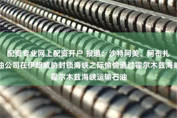 配资专业网上配资开户 报道：沙特阿美、阿布扎比国家石油公司在伊朗威胁封锁海峡之际偷偷通过霍尔木兹海峡运输石油