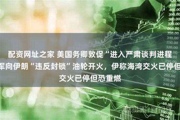 配资网址之家 美国务卿敦促“进入严肃谈判进程”，美军向伊朗“违反封锁”油轮开火，伊称海湾交火已停但恐重燃