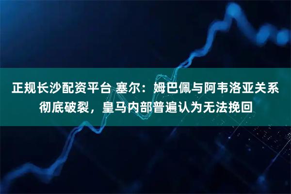 正规长沙配资平台 塞尔：姆巴佩与阿韦洛亚关系彻底破裂，皇马内部普遍认为无法挽回