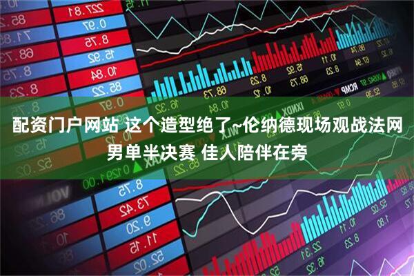 配资门户网站 这个造型绝了~伦纳德现场观战法网男单半决赛 佳人陪伴在旁