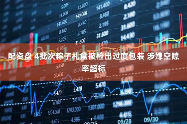 配资盘 4批次粽子礼盒被检出过度包装 涉嫌空隙率超标