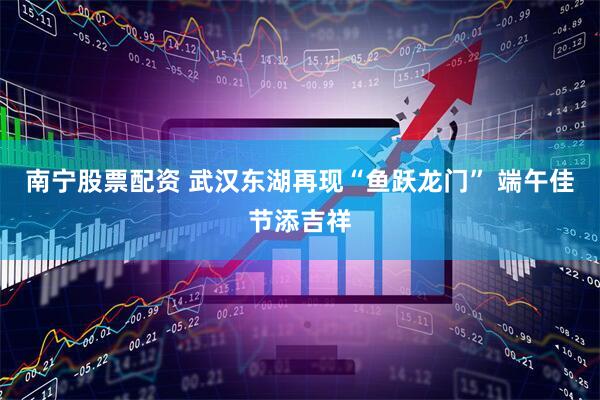 南宁股票配资 武汉东湖再现“鱼跃龙门” 端午佳节添吉祥
